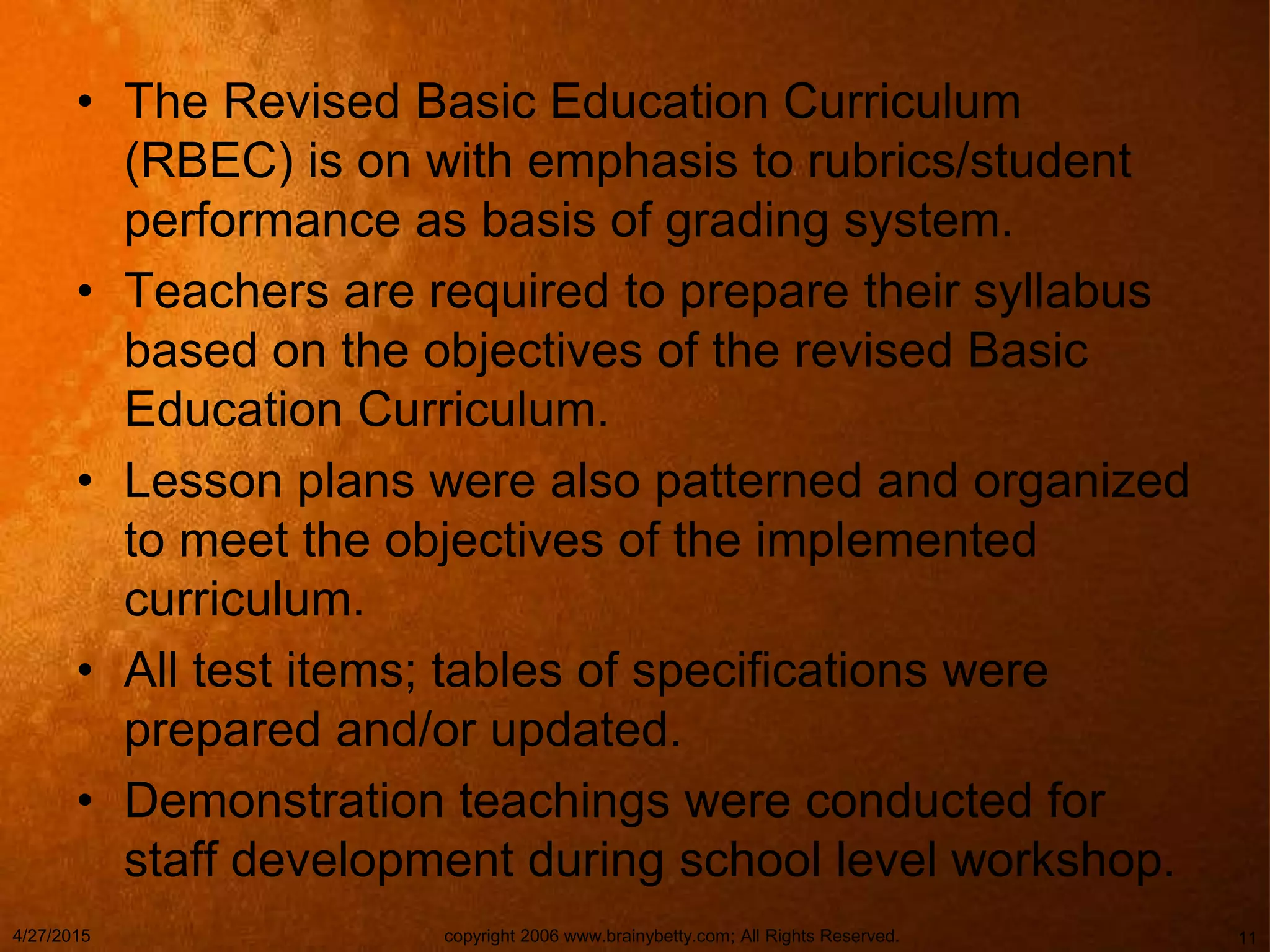 • The Revised Basic Education Curriculum
(RBEC) is on with emphasis to rubrics/student
performance as basis of grading system.
• Teachers are required to prepare their syllabus
based on the objectives of the revised Basic
Education Curriculum.
• Lesson plans were also patterned and organized
to meet the objectives of the implemented
curriculum.
• All test items; tables of specifications were
prepared and/or updated.
• Demonstration teachings were conducted for
staff development during school level workshop.
4/27/2015 copyright 2006 www.brainybetty.com; All Rights Reserved. 11
 