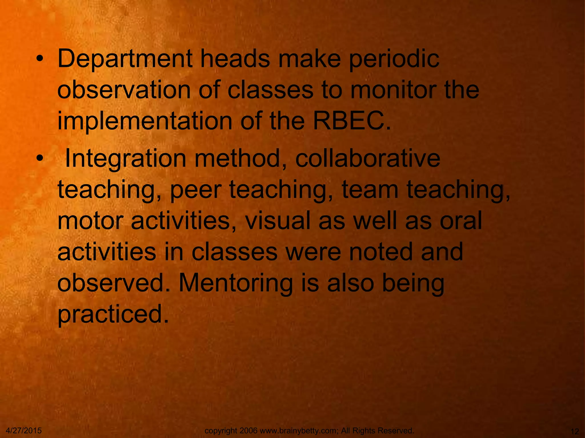 • Department heads make periodic
observation of classes to monitor the
implementation of the RBEC.
• Integration method, collaborative
teaching, peer teaching, team teaching,
motor activities, visual as well as oral
activities in classes were noted and
observed. Mentoring is also being
practiced.
4/27/2015 copyright 2006 www.brainybetty.com; All Rights Reserved. 12
 