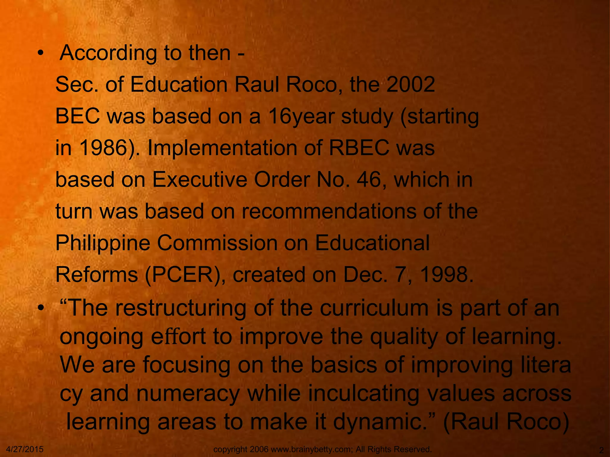 • According to then -
Sec. of Education Raul Roco, the 2002
BEC was based on a 16year study (starting
in 1986). Implementation of RBEC was
based on Executive Order No. 46, which in
turn was based on recommendations of the
Philippine Commission on Educational
Reforms (PCER), created on Dec. 7, 1998.
• “The restructuring of the curriculum is part of an
ongoing eﬀort to improve the quality of learning.
We are focusing on the basics of improving litera
cy and numeracy while inculcating values across
learning areas to make it dynamic.” (Raul Roco)
4/27/2015 copyright 2006 www.brainybetty.com; All Rights Reserved. 2
 