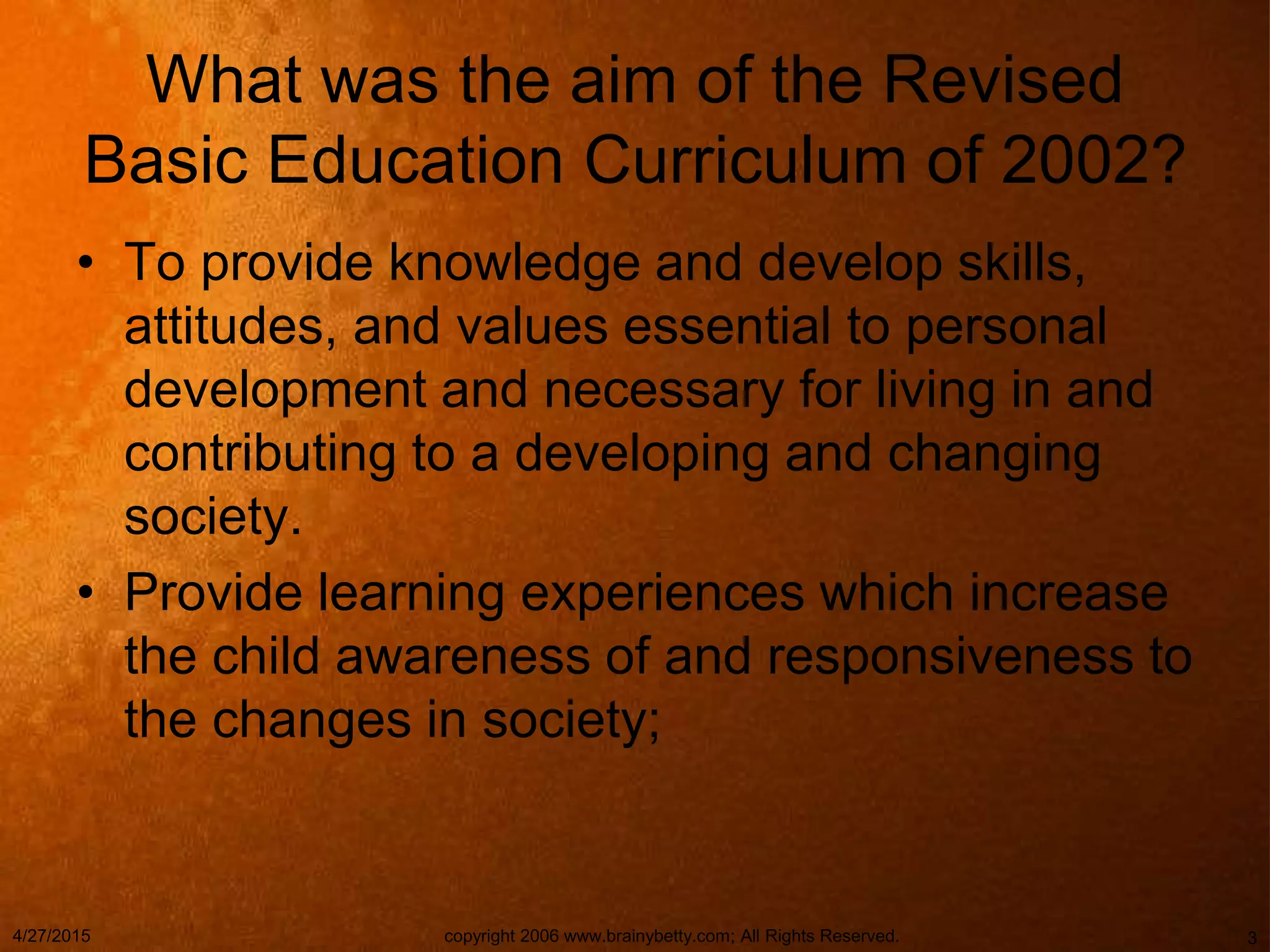 4/27/2015 copyright 2006 www.brainybetty.com; All Rights Reserved. 3
What was the aim of the Revised
Basic Education Curriculum of 2002?
• To provide knowledge and develop skills,
attitudes, and values essential to personal
development and necessary for living in and
contributing to a developing and changing
society.
• Provide learning experiences which increase
the child awareness of and responsiveness to
the changes in society;
 