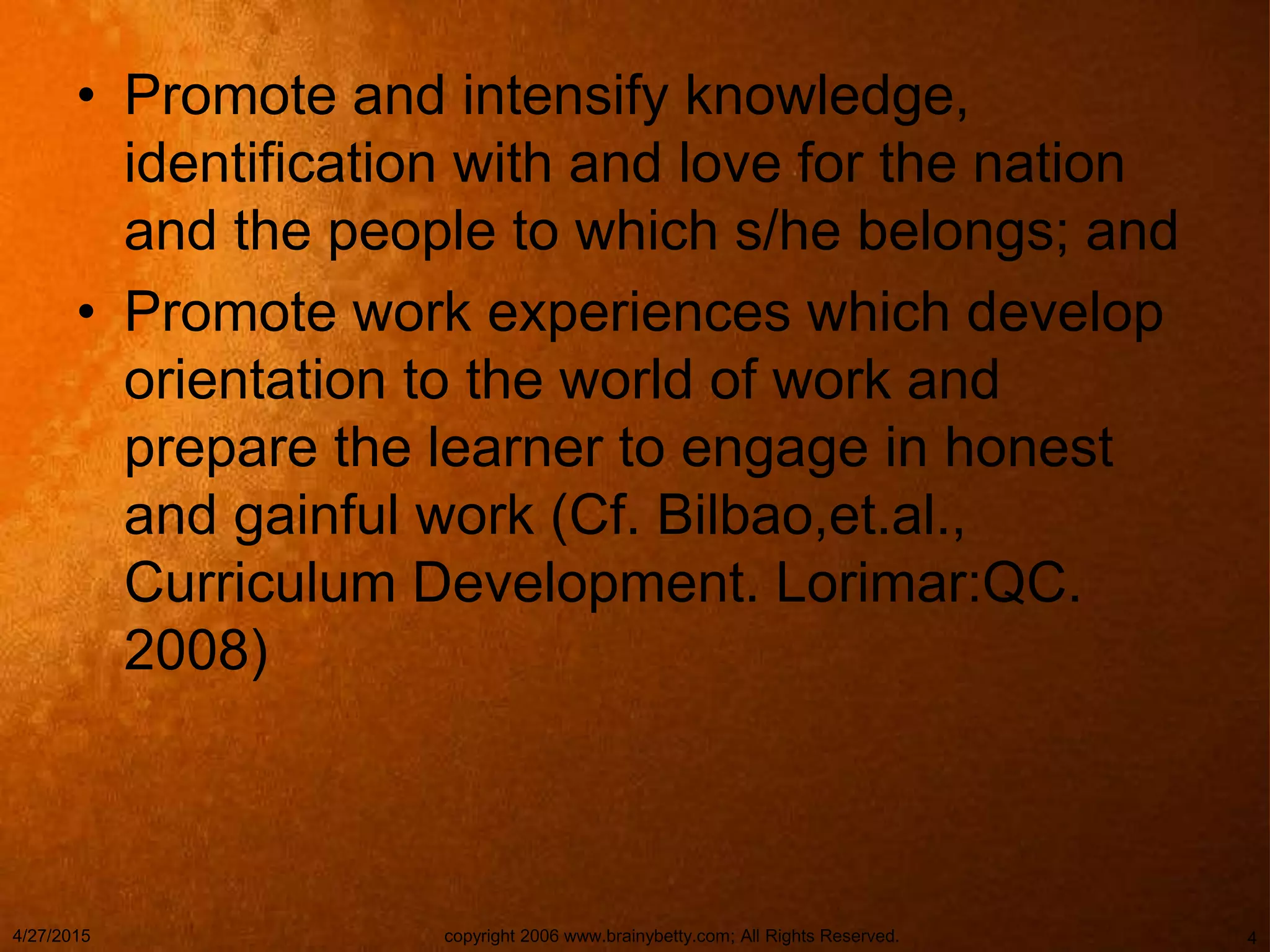• Promote and intensify knowledge,
identification with and love for the nation
and the people to which s/he belongs; and
• Promote work experiences which develop
orientation to the world of work and
prepare the learner to engage in honest
and gainful work (Cf. Bilbao,et.al.,
Curriculum Development. Lorimar:QC.
2008)
4/27/2015 copyright 2006 www.brainybetty.com; All Rights Reserved. 4
 