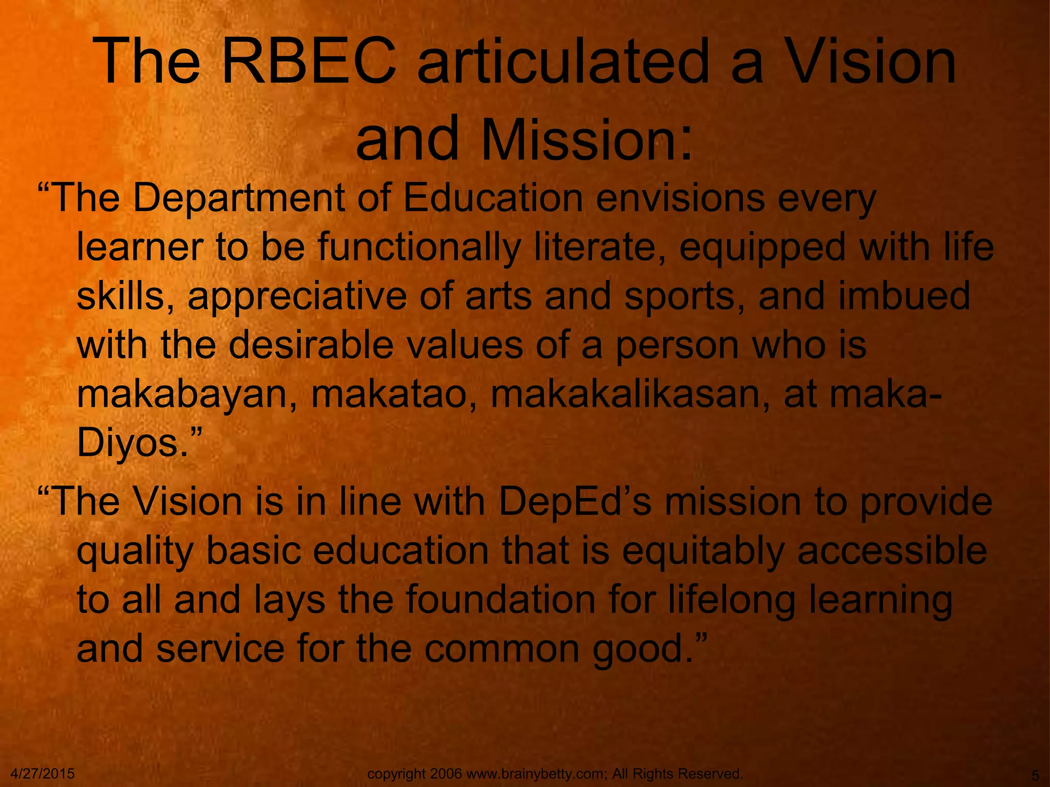 The RBEC articulated a Vision
and Mission:
“The Department of Education envisions every
learner to be functionally literate, equipped with life
skills, appreciative of arts and sports, and imbued
with the desirable values of a person who is
makabayan, makatao, makakalikasan, at maka-
Diyos.”
“The Vision is in line with DepEd’s mission to provide
quality basic education that is equitably accessible
to all and lays the foundation for lifelong learning
and service for the common good.”
4/27/2015 copyright 2006 www.brainybetty.com; All Rights Reserved. 5
 