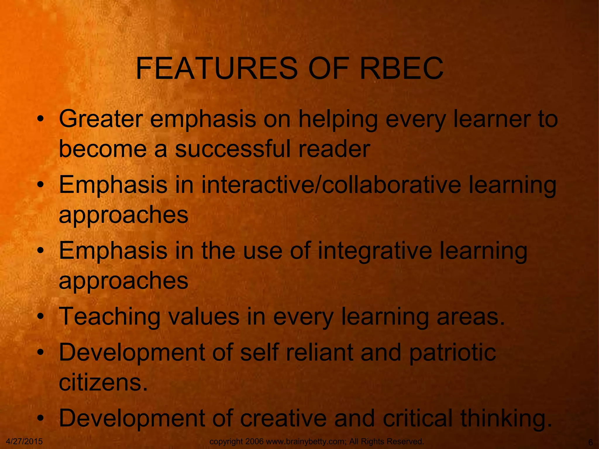 FEATURES OF RBEC
• Greater emphasis on helping every learner to
become a successful reader
• Emphasis in interactive/collaborative learning
approaches
• Emphasis in the use of integrative learning
approaches
• Teaching values in every learning areas.
• Development of self reliant and patriotic
citizens.
• Development of creative and critical thinking.
4/27/2015 copyright 2006 www.brainybetty.com; All Rights Reserved. 6
 