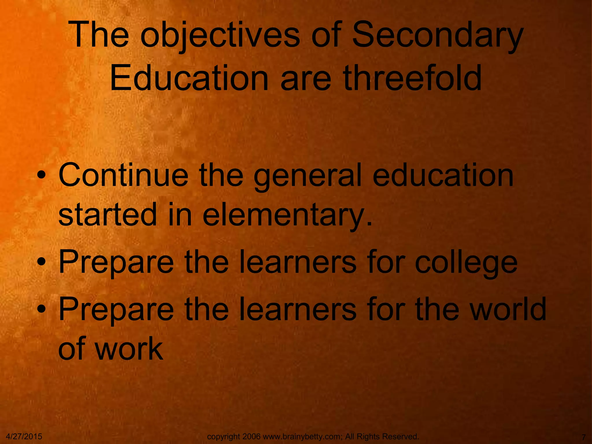 The objectives of Secondary
Education are threefold
• Continue the general education
started in elementary.
• Prepare the learners for college
• Prepare the learners for the world
of work
4/27/2015 copyright 2006 www.brainybetty.com; All Rights Reserved. 7
 