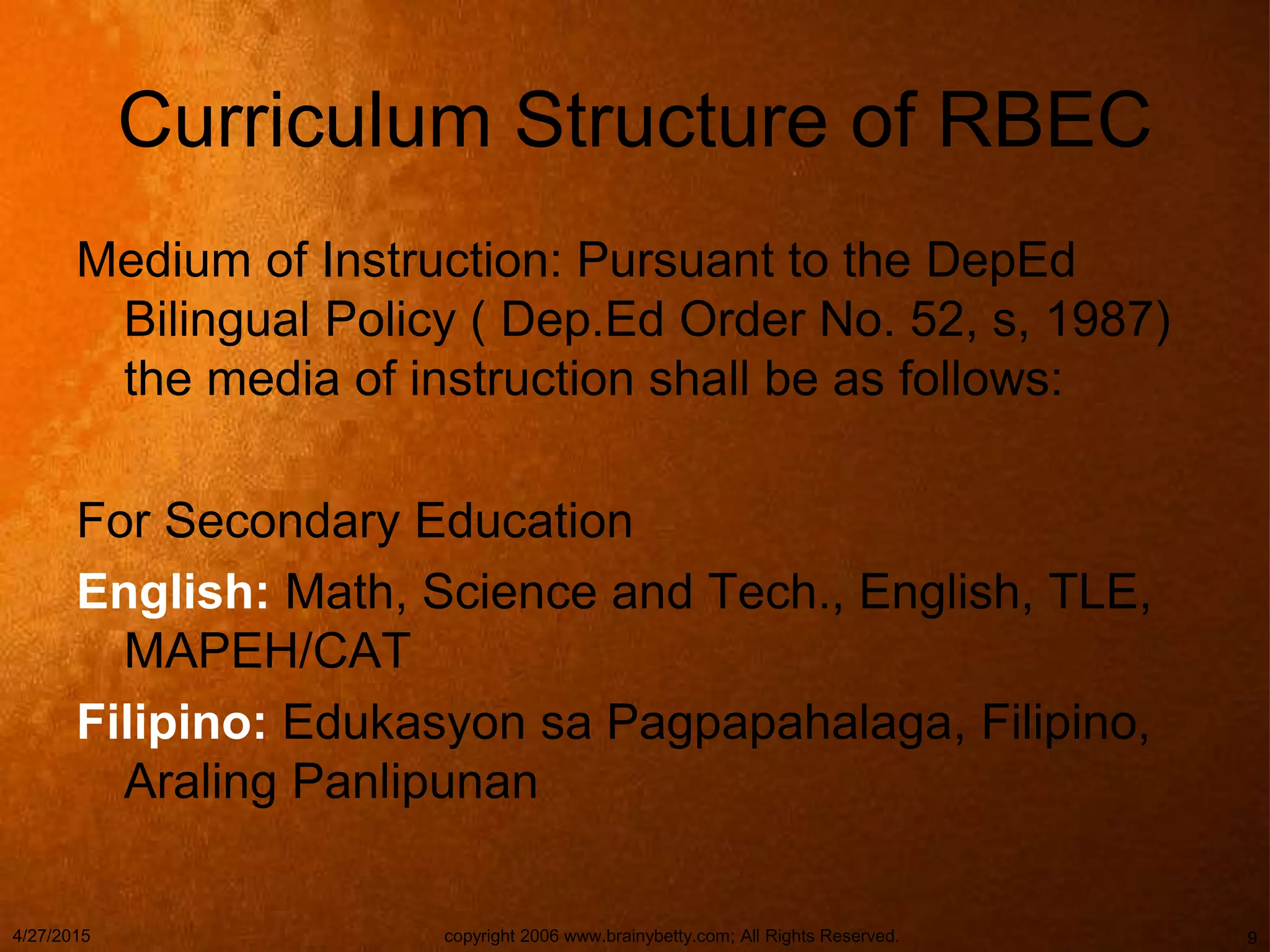 Curriculum Structure of RBEC
Medium of Instruction: Pursuant to the DepEd
Bilingual Policy ( Dep.Ed Order No. 52, s, 1987)
the media of instruction shall be as follows:
For Secondary Education
English: Math, Science and Tech., English, TLE,
MAPEH/CAT
Filipino: Edukasyon sa Pagpapahalaga, Filipino,
Araling Panlipunan
4/27/2015 copyright 2006 www.brainybetty.com; All Rights Reserved. 9
 
