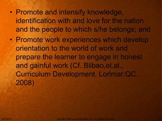• Promote and intensify knowledge,
identification with and love for the nation
and the people to which s/he belongs; and
• Promote work experiences which develop
orientation to the world of work and
prepare the learner to engage in honest
and gainful work (Cf. Bilbao,et.al.,
Curriculum Development. Lorimar:QC.
2008)
4/27/2015 copyright 2006 www.brainybetty.com; All Rights Reserved. 4
 