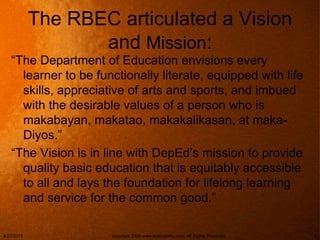 The RBEC articulated a Vision
and Mission:
“The Department of Education envisions every
learner to be functionally literate, equipped with life
skills, appreciative of arts and sports, and imbued
with the desirable values of a person who is
makabayan, makatao, makakalikasan, at maka-
Diyos.”
“The Vision is in line with DepEd’s mission to provide
quality basic education that is equitably accessible
to all and lays the foundation for lifelong learning
and service for the common good.”
4/27/2015 copyright 2006 www.brainybetty.com; All Rights Reserved. 5
 