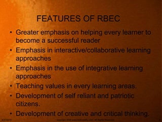 FEATURES OF RBEC
• Greater emphasis on helping every learner to
become a successful reader
• Emphasis in interactive/collaborative learning
approaches
• Emphasis in the use of integrative learning
approaches
• Teaching values in every learning areas.
• Development of self reliant and patriotic
citizens.
• Development of creative and critical thinking.
4/27/2015 copyright 2006 www.brainybetty.com; All Rights Reserved. 6
 