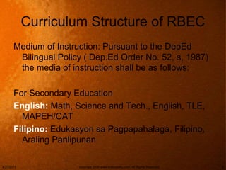 Curriculum Structure of RBEC
Medium of Instruction: Pursuant to the DepEd
Bilingual Policy ( Dep.Ed Order No. 52, s, 1987)
the media of instruction shall be as follows:
For Secondary Education
English: Math, Science and Tech., English, TLE,
MAPEH/CAT
Filipino: Edukasyon sa Pagpapahalaga, Filipino,
Araling Panlipunan
4/27/2015 copyright 2006 www.brainybetty.com; All Rights Reserved. 9
 