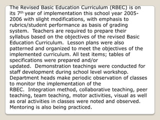 The Revised Basic Education Curriculum (RBEC) is on
its 7th year of implementation this school year 2005-
2006 with slight modifications, with emphasis to
rubrics/student performance as basis of grading
system. Teachers are required to prepare their
syllabus based on the objectives of the revised Basic
Education Curriculum. Lesson plans were also
patterned and organized to meet the objectives of the
implemented curriculum. All test items; tables of
specifications were prepared and/or
updated. Demonstration teachings were conducted for
staff development during school level workshop.
Department heads make periodic observation of classes
to monitor the implementation of the
RBEC. Integration method, collaborative teaching, peer
teaching, team teaching, motor activities, visual as well
as oral activities in classes were noted and observed.
Mentoring is also being practiced.
 