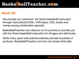 www.basketballteacher.com We provide our customers  the finest basketball instruction through instructional DVDs, VHS tapes, CDs, books and money saving combination specials. BasketballTeacher.com delivers on it's promise to provide you with the finest basketball instruction for all ages and skill levels. While many sport instructional websites provide hundreds of products, BasketballTeacher.com has not chosen that path. About US 