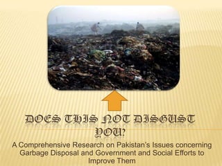 DOES THIS NOT DISGUST
            YOU?
A Comprehensive Research on Pakistan’s Issues concerning
  Garbage Disposal and Government and Social Efforts to
                     Improve Them
 
