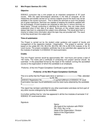 B Level Syllabus R4 6
6.2 Mini Project /Seminar (PJ- 2-R4)
Objective
DOEACC curriculum has a mini project as an important component of ‘B’ Level
course. With the rapid technological advances in the field of computer, all the
researches and studies carried out on various subjects around the world may not be
available in the course curriculum. This is where the seminars or such mini projects
are of great importance. Seminars are capable of keeping the students updated with
the technologies. B level students are expected to take part in various seminars on
latest topics. Through conducting or attending the seminars, they can make others
understand what is their idea is all about. Seminars on the subject topics would
always help them to understand the subject more effectively. This would give them a
chance to collect more information about the topic they are provided with. The result
is that they would learn the subject well.
Time of submission
The Project is carried out by the student under guidance and support of faculty and
management of the respective Institute / Organization. This project or seminar will be
based on the syllabi B5.1-R4, B5.2-R4, B5.3-R4, BE1-R4 to BE12-R4 modules of the ‘B’
Level course. The project completion certificate has to be submitted after appearing for all
the modules of semester V of DOEACC ‘B’ level examination.
Credits
This mini Project/ seminar would be approximately 350 man-hours and carries a total of
100 marks. The marks and a certificate of conducting mini project/ seminar should be
submitted in the prescribed format by the head of the institute running the accredited
course or the organization of which the candidate is an employee.
Proforma of the mini Project Completion Certificate is given below;
Proforma of the Mini Project Completion Certificate
This is to certify that the Project work done or seminar (-----------------------Title) attended
at ___________________________ by Mr./Ms.__________________________
(DOEACC Registration No.___________) in partial fulfillment of DOEACC ‘B’ Level
Examination has been found satisfactory and the total marks obtained by the candidate
is ___________.
This report has not been submitted for any other examination and does not form part of
any other course undergone by the candidate.
It is further certifies that he / she has appeared in all the five modules of semester V of
DOEACC ‘B’ Level examination.
Signature
Name:
(By head of the institution with PROV
No. /FULL No.) or by
Head of the Organization / Division
Name of the Organization:
Address:
 