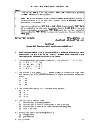 B Level Syllabus R4 97
B2.1-R4: DATA STRUCTURE THROUGH C++
NOTE:
1. There are TWO PARTS in this Module/Paper. PART ONE contains FOUR questions
and PART TWO contains FIVE questions.
2. PART ONE is to be answered in the TEAR-OFF ANSWER SHEET only, attached to
the question paper, as per the instructions contained therein. PART ONE is NOT to
be answered in the answer book.
3. Maximum time allotted for PART ONE is ONE HOUR. Answer book for PART TWO
will be supplied at the table when the answer sheet for PART ONE is returned.
However, candidates, who complete PART ONE earlier than one hour, can collect
the answer book for PART TWO immediately after handing over the answer sheet for
PART ONE.
TOTAL TIME: 3 HOURS TOTAL MARKS: 100
(PART ONE – 40; PART TWO – 60)
PART ONE
(Answer ALL Questions; each question carries ONE mark)
1. Each question below gives a multiple choice of answers. Choose the most
appropriate one and enter in the “tear-off” answer sheet attached to the
question paper, following the instructions therein.
1.1 The equivalent prefix expression corresponding to (A + B) – (C + D * E) / F * G is
a) - + A B * / + C DE * F G
b) / - + AB * + C * D E F G
c) - / + A B * + C D E * F G
d) - + A B * / + C * D E F G
1.2 The address of a[2][3][4] is where a[3][4][5] is stored in row major order
with base address 1050. Assume element size is 4 bytes and the index values start
from 0.
a 1200
b) 1286
c 1100
d) 1186
1.3 The number of nodes in a strict binary tree with n leaves is
a) 2n - 1
b) 2n
c) 2n +1
d) 2n +2
1.4 The best case of insertion sort is
a when the data is randomly ordered.
b) when the data is sorted in reverse order of what is required
c) when the data is sorted in the same order as what is required
d) none of the above
1.5 Building new classes from existing classes is
a) encapsulation
b) polymorphism
 