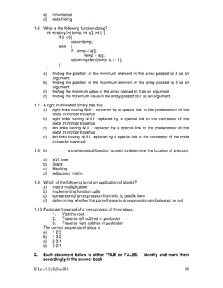 B Level Syllabus R4 98
c) inheritance
d) data hiding
1.6 What is the following function doing?
int mystery(int temp, int a[], int i) {
if (i  0)
return temp;
else {
if ( temp  a[i])
temp = a[i];
return mystery(temp, a, i - 1);
}
}
a) finding the position of the minimum element in the array passed to it as an
argument
b) finding the position of the maximum element in the array passed to it as an
argument
c) finding the minimum value in the array passed to it as an argument
d) finding the maximum value in the array passed to it as an argument
1.7 A right in-threaded binary tree has
a) right links having NULL replaced by a special link to the predecessor of the
node in inorder traversal
b) right links having NULL replaced by a special link to the successor of the
node in inorder traversal
c) left links having NULL replaced by a special link to the predecessor of the
node in inorder traversal
d) left links having NULL replaced by a special link to the successor of the node
in inorder traversal
1.8 In , a mathematical function is used to determine the location of a record.
a) AVL tree
b) Stack
c) Hashing
d) Adjacency matrix
1.9 Which of the following is not an application of stacks?
a) matrix multiplication
b) implementing function calls
c) conversion of an expression from infix to postfix form
d) determining whether the parentheses in an expression are balanced or not
1.10 Postorder traversal of a tree consists of three steps:
1. Visit the root
2. Traverse left subtree in postorder
3. Traverse right subtree in postorder
The correct sequence of steps is
a) 1 2 3
b) 1 3 2
c) 2 3 1
d) 3 2 1
2. Each statement below is either TRUE or FALSE. Identify and mark them
accordingly in the answer book
 