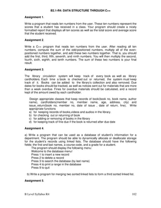 B Level Syllabus R4 102
B2.1-R4: DATA STRUCTURE THROUGH C++
Assignment 1.
Write a program that reads ten numbers from the user. These ten numbers represent the
scores that a student has received in a class. Your program should create a nicely
formatted report that displays all ten scores as well as the total score and average score
that the student received.
Assignment 2.
Write a C++ program that reads ten numbers from the user. After reading all ten
numbers, compute the sum of the odd-positioned numbers, multiply all of the even-
positioned numbers together, and add these two numbers together. That is, you should
add the first, third, fifth, seventh, and ninth numbers. You will then multiply the second,
fourth, sixth, eighth, and tenth numbers. The sum of these two numbers is your final
result.
Assignment 3.
The library circulation system will keep track of every book as well as library
cardholders. Each time a book is checked out or returned, the system must keep
track of it. Books can be added to the library’s collection and also removed. Due
dates for books should be tracked, as well as notices sent out for materials that are more
than a week overdue. Fines for overdue materials should be calculated, and a record
kept of the amount owed by each cardholder.
Design appropriate classes that keep records of book(book no, book name, author
name), cardholders(member no, member name, age, address, city) and
issue_return(book no, member no, date of issue , date of return, fine). Write
appropriate functions
a) for keeping records of books,videos and audios in the library.
b) for checking out or returning of book
c) for adding or removing of books in the library
d) for keeping track of fine due if the book is returned after due date
Assignment 4.
a) Write a program that can be used as a database of student’s information for a
department. The program should be able to dynamically allocate or deallocate storage
for the student’s records using linked lists. The database should have the following
fields: the first and last names, a course code, and a grade for a student.
The program should display the following menu:
Welcome to the database menu!
Press 1 to insert a new record
Press 2 to delete a record
Press 3 to search the database (by last name)
Press 4 to print a range in the database
Press 9 to quit
b) Write a program for merging two sorted linked lists to form a third sorted linked list.
Assignment 5.
 