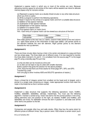 B Level Syllabus R4 103
Implement a sparse matrix in which any or most of the entries are zero. Because
allocating memory space for all entries of the matrix will be wasteful we intend to allocate
memory space only for nonzero entries.
(a) Represent a sparse matrix as a doubly linked circular or any other data structure
which you think is useful.
(b) Write a program to perform the following operations:
(i) Read in inputs for the entries of a sparse matrix and form a suitable data structure.
(ii) Addition of two sparse matrices
(iii) Subtraction of two sparse matrices
(iv) Multiplication of two sparse matrices
(v) Deletion of a sparse matrix
(vi) Print sparse matrix (in matrix form)
Hint : Each entry of a sparse matrix can be viewed as a structure of the form
Row-index Column-index Value
Left pointer Up pointer
Row index points to the next row (i.e. down). Column-index points to the next column
(i.e. right).Value points to the information of data type added. Left pointer points to
the element towards the next left element. Right pointer points to the element
towards the next up element.
Assignment 6.
There are three circular disks having a hole in the center and placed on a peg and there
are two empty pegs. The three disks are of different sizes. It is now required to transfer
the three disks (named A, B, and C : C is smallest) from the source peg P1 to the target
peg P2 using a standby peg P3 such that
(i) only one disk can be moved at a time and
(ii) no disk can be kept on top of a disk with smaller diameter.
Build a system that gives the solution for the above problem.
[ Hint: Assume that there are three stacks for three pegs SP1, SP2, and SP3.
Transferring a disk
from one peg to other involves ADD and DELETE operations of stacks ]
Assignment 7.
Given a linked list of integers sorted from smallest (at the head end) to largest, and a
pointer to a single node containing an integer, make appropriate function that insert the
node in the linked list so that it remains sorted.
Assignment 8.
Implement a data structure that supports the following operations: insert, findMin,
findMax, deleteMin, deleteMax, isEmpty, makeEmpty. You must use the following
algorithm: maintain a sorted array. Insert new items into the correct position in the array,
sliding elements over one position to the right, as needed. findMin and findMax, and
deleteMax are trivial. For deleteMin remove the item in position 0, and slide over all the
other items one position to the left.
Assignment 9.
Companies and people often buy and sells stocks. Often they buy the same stock for
different prices at different times. Say a person owns 1000 shares a certain stock (such
 