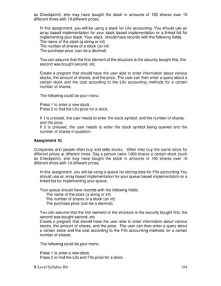 B Level Syllabus R4 104
as Checkpoint), she may have bought the stock in amounts of 100 shares over 10
different times with 10 different prices.
In this assignment, you will be using a stack for Lifo accounting. You should use an
array based implementation for your stack based implementation or a linked list for
implementing your stack. Your stack should have records with the following fields:
The name of the stock (a string or int)
The number of shares of a stock (an int)
The purchase price (can be a decimal)
You can assume that the first element of the structure is the security bought first, the
second was bought second, etc.
Create a program that should have the user able to enter information about various
stocks, the amount of shares, and the price. The user can then enter a query about a
certain stock and the cost according to the Lifo accounting methods for a certain
number of shares.
The following could be your menu:
Press 1 to enter a new stock.
Press 2 to find the Lifo price for a stock.
If 1 is pressed, the user needs to enter the stock symbol, and the number of shares,
and the price.
If 2 is pressed, the user needs to enter the stock symbol being queried and the
number of shares in question.
Assignment 10.
Companies and people often buy and sells stocks. Often they buy the same stock for
different prices at different times. Say a person owns 1000 shares a certain stock (such
as Checkpoint), she may have bought the stock in amounts of 100 shares over 10
different times with 10 different prices.
In this assignment, you will be using a queue for storing data for Fifo accounting You
should use an array based implementation for your queue based implementation or a
linked list for implementing your queue.
Your queue should have records with the following fields:
The name of the stock (a string or int)
The number of shares of a stock (an int)
The purchase price (can be a decimal)
You can assume that the first element of the structure is the security bought first, the
second was bought second, etc.
Create a program that should have the user able to enter information about various
stocks, the amount of shares, and the price. The user can then enter a query about
a certain stock and the cost according to the Fifo accounting methods for a certain
number of shares.
The following could be your menu:
Press 1 to enter a new stock
Press 2 to find the Lifo and Fifo price for a stock.
 