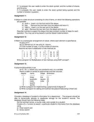 B Level Syllabus R4 105
If 1 is pressed, the user needs to enter the stock symbol, and the number of shares,
and the price.
If 2 is pressed, the user needs to enter the stock symbol being queried and the
number of shares in question.
Assignment 11.
A deque is a data structure consisting of a list of items, on which the following operations
are possible:
a) push x : Insert x on the front end of the deque.
b) pop : Remove the front item from the deque and return it.
c) inject x : Insert x on the rear end of the deque.
d) eject : Remove the rear item from the deque and return it.
Describe routines to support the deque that take constant number of steps for each
operation. You may use array-based or pointer-based implementation.
Assignment 12.
A Matrix is a rectangular arrangement of values where each element is specified as
A={a[i,j] }m*n
a[i,j] is element at i-th row and j-th column.
m is the number of rows, n is the number of columns.
Assume we have multiplication of two matrices as
1 1 4 2 3 4 16 8 10
2 3 2 * 2 1 2 = 16 11 16
3 2 1 3 1 1 13 12 17
Write a program for Multiplication of two matrices using OOP concept?
Assignment 13.
A polynomial(quadratic) is as
ax^2 + bx + c where a,b,c are constants and x is a variable
Here's a table of names for polynomials and their sources:
degree name shape dimension
------ --------- ------ ---------
1 linear line (1)
2 quadratic square (2)
3 cubic cube (3)
4 quartic - 4
5 quintic - 5
a) Write a program for implementing a polynomial of degree 2?
b) Write a program for adding and subtract two polynomials(Using Linked List)
Assignment 14.
Consider a database of student’s information for a department . The program should be
able to dynamically allocate or deallocate storage for the student’s records. The
database should have the following fields:
the first and last names, a course code, and a grade for a student
Create a C++ function to search a particular student’s information from the database
using
a) linear search and
b) binary search
 