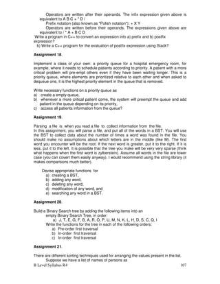 B Level Syllabus R4 107
Operators are written after their operands. The infix expression given above is
equivalent to A B C + * D /
Prefix notation (also known as Polish notation): + X Y
Operators are written before their operands. The expressions given above are
equivalent to / * A + B C D
Write a program in C++ to convert an expression into a) prefix and b) postfix
expression?
b) Write a C++ program for the evaluation of postfix expression using Stack?
Assignment 18.
Implement a class of your own: a priority queue for a hospital emergency room, for
example, where it needs to schedule patients according to priority. A patient with a more
critical problem will pre-empt others even if they have been waiting longer. This is a
priority queue, where elements are prioritized relative to each other and when asked to
dequeue one, it is the highest priority element in the queue that is removed.
Write necessary functions on a priority queue as
a) create a empty queue,
b) whenever a more critical patient come, the system will preempt the queue and add
patient in the queue depending on its priority,
c) access all patients information from the queue?
Assignment 19.
Parsing a file is when you read a file to collect information from the file.
In this assignment, you will parse a file, and put all of the words in a BST. You will use
the BST to collect data about the number of times a word was found in the file. You
should make no assumptions about which letters are in the middle (like M). The first
word you encounter will be the root. If the next word is greater, put it to the right. If it is
less, put it to the left. It is possible that the tree you make will be very very sparse (think
what happens when the first word is zylberstein). Assume all words in the file are lower
case (you can covert them easily anyway). I would recommend using the string library (it
makes comparisons much better).
Devise appropriate functions for
a) creating a BST,
b) adding any word,
c) deleting any word,
d) modification of any word, and
e) searching any word in a BST.
Assignment 20.
Build a Binary Search tree by adding the following items into an
empty Binary Search Tree, in order:
a) J, T, E, G, F, B, A, R, O, P, U, M, N, K, L, H, D, S, C, Q, I
Write the functions for the tree in each of the following orders:
a) Pre-order first traversal
b) In-order first traversal
c) In-order first traversal
Assignment 21.
There are different sorting techniques used for arranging the values present in the list.
Suppose we have a list of names of persons as
 