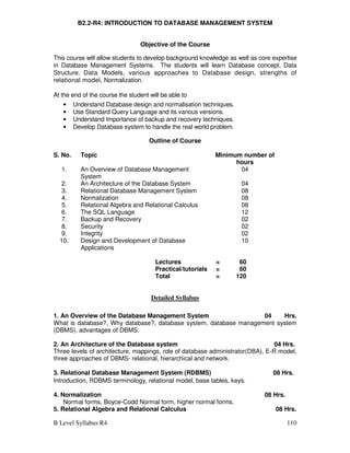B Level Syllabus R4 110
B2.2-R4: INTRODUCTION TO DATABASE MANAGEMENT SYSTEM
Objective of the Course
This course will allow students to develop background knowledge as well as core expertise
in Database Management Systems. The students will learn Database concept, Data
Structure, Data Models, various approaches to Database design, strengths of
relational model, Normalization.
At the end of the course the student will be able to
• Understand Database design and normalisation techniques.
• Use Standard Query Language and its various versions.
• Understand Importance of backup and recovery techniques.
• Develop Database system to handle the real world problem.
Outline of Course
S. No. Topic Minimum number of
hours
1. An Overview of Database Management
System
04
2. An Architecture of the Database System 04
3. Relational Database Management System 08
4. Normalization 08
5. Relational Algebra and Relational Calculus 08
6. The SQL Language 12
7. Backup and Recovery 02
8. Security 02
9. Integrity 02
10. Design and Development of Database
Applications
10
Lectures = 60
Practical/tutorials = 60
Total = 120
Detailed Syllabus
1. An Overview of the Database Management System 04 Hrs.
What is database?, Why database?, database system, database management system
(DBMS), advantages of DBMS.
2. An Architecture of the Database system 04 Hrs.
Three levels of architecture, mappings, role of database administrator(DBA), E-R model,
three approaches of DBMS- relational, hierarchical and network.
3. Relational Database Management System (RDBMS) 08 Hrs.
Introduction, RDBMS terminology, relational model, base tables, keys.
4. Normalization 08 Hrs.
Normal forms, Boyce-Codd Normal form, higher normal forms.
5. Relational Algebra and Relational Calculus 08 Hrs.
 