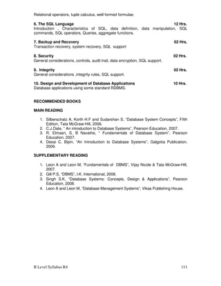 B Level Syllabus R4 111
Relational operators, tuple calculus, well formed formulae.
6. The SQL Language 12 Hrs.
Introduction , Characteristics of SQL, data definition, data manipulation, SQL
commands, SQL operators, Queries, aggregate functions.
7. Backup and Recovery 02 Hrs.
Transaction recovery, system recovery, SQL support
8. Security 02 Hrs.
General considerations, controls, audit trail, data encryption, SQL support.
9. Integrity 02 Hrs.
General considerations ,integrity rules, SQL support.
10. Design and Development of Database Applications 10 Hrs.
Database applications using some standard RDBMS.
RECOMMENDED BOOKS
MAIN READING
1. Silberschatz A, Korth H.F and Sudarshan S, “Database System Concepts”, Fifth
Edition, Tata McGraw-Hill, 2006.
2. C.J.Date, “ An introduction to Database Systems”, Pearson Education, 2007.
3. R. Elmasri, S. B Navathe, “ Fundamentals of Database System”, Pearson
Education, 2007.
4. Desai C. Bipin, “An Introduction to Database Systems”, Galgotia Publication,
2009.
SUPPLEMENTARY READING
1. Leon A and Leon M, “Fundamentals of DBMS”, Vijay Nicole  Tata McGraw-Hill,
2007.
2. Gill P.S, “DBMS”, I.K. International, 2008.
3. Singh S.K, “Database Systems: Concepts, Design  Applications”, Pearson
Education, 2008.
4. Leon A and Leon M, “Database Management Systems”, Vikas Publishing House.
 