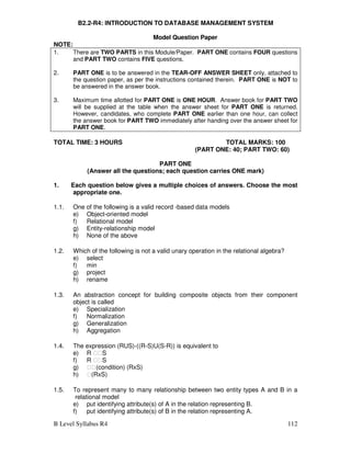 B Level Syllabus R4 112
B2.2-R4: INTRODUCTION TO DATABASE MANAGEMENT SYSTEM
Model Question Paper
NOTE:
1. There are TWO PARTS in this Module/Paper. PART ONE contains FOUR questions
and PART TWO contains FIVE questions.
2. PART ONE is to be answered in the TEAR-OFF ANSWER SHEET only, attached to
the question paper, as per the instructions contained therein. PART ONE is NOT to
be answered in the answer book.
3. Maximum time allotted for PART ONE is ONE HOUR. Answer book for PART TWO
will be supplied at the table when the answer sheet for PART ONE is returned.
However, candidates, who complete PART ONE earlier than one hour, can collect
the answer book for PART TWO immediately after handing over the answer sheet for
PART ONE.
TOTAL TIME: 3 HOURS TOTAL MARKS: 100
(PART ONE: 40; PART TWO: 60)
PART ONE
(Answer all the questions; each question carries ONE mark)
1. Each question below gives a multiple choices of answers. Choose the most
appropriate one.
1.1. One of the following is a valid record -based data models
e) Object-oriented model
f) Relational model
g) Entity-relationship model
h) None of the above
1.2. Which of the following is not a valid unary operation in the relational algebra?
e) select
f) min
g) project
h) rename
1.3. An abstraction concept for building composite objects from their component
object is called
e) Specialization
f) Normalization
g) Generalization
h) Aggregation
1.4. The expression (RUS)-((R-S)U(S-R)) is equivalent to
e) R S
f) R S
g) (condition) (RxS)
h) (RxS)
1.5. To represent many to many relationship between two entity types A and B in a
relational model
e) put identifying attribute(s) of A in the relation representing B.
f) put identifying attribute(s) of B in the relation representing A.
 