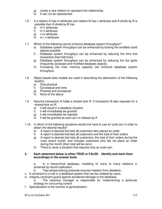 B Level Syllabus R4 113
g) create a new relation to represent the relationship.
h) It can not be represented.
1.6. If a relation A has m attributes and relation B has n attributes and A divide by B is
possible then A divide by B has
e) m*n attributes
f) m-n attributes
g) n-m attributes
h) m / n attributes
1.7. Which of the following cannot enhance database system throughput?
e) Database system throughput can be enhanced by locking the smallest sized
objects possible
f) Database system throughput can be enhanced by reducing the time that
transaction that hold locks
g) Database system throughput can be enhanced by reducing the hot spots
(frequently accessed and modified database objects)
h) Increasing the main memory capacity can enhance database system
throughput.
1.8. Object based data models are used in describing the abstraction of the following
level(5).
e) Only physical
f) Conceptual and view
g) Physical and conceptual
h) None of the above
1.9. Assume transaction A holds a shared lock R. If transaction B also requests for a
shared lock on R.
e) it will result in a deadlock situation
f) it will immediately be granted
g) it will immediately be rejected
h) it will be granted as soon as it is release by A
1.10. In which of the following situations would one have to use an outer join in order to
obtain the desired results?
e) A report is desired that lists all customers who placed an order.
f) A report is desired that lists all customers and the total of their orders.
g) A report is desired that lists all customers, the total of their orders during the
most recent month, and includes customers who did not place an order
during the month (their total will be zero).
h) There is never a situation that requires only an outer join.
2. Each statement below is either TRUE or FALSE. Identify and mark them
accordingly in the answer book.
a. In a hierarchical database, modeling of many to many relations in
achieved by record replication.
b. Two–phase locking protocols ensures freedom from deadlock.
c. A constraint is a rule in a database system that can be violated by users.
d. Integrity constraint guard against accidental damage to the database.
e. The recovery manager is responsible for implementing a particular
strategy for concurring control.
f. Specialization is the reverse of generalization.
 