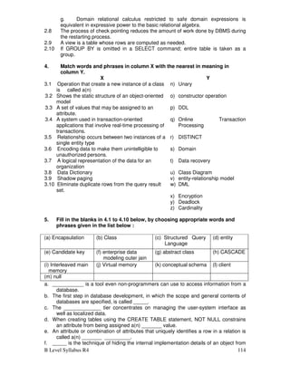 B Level Syllabus R4 114
g. Domain relational calculus restricted to safe domain expressions is
equivalent in expressive power to the basic relational algebra.
2.8 The process of check pointing reduces the amount of work done by DBMS during
the restarting process.
2.9 A view is a table whose rows are computed as needed.
2.10 If GROUP BY is omitted in a SELECT command; entire table is taken as a
group.
4. Match words and phrases in column X with the nearest in meaning in
column Y.
X Y
3.1 Operation that create a new instance of a class
is called a(n)
n) Unary
3.2 Shows the static structure of an object-oriented
model
o) constructor operation
3.3 A set of values that may be assigned to an
attribute.
p) DDL
3.4 A system used in transaction-oriented
applications that involve real-time processing of
transactions.
q) Online Transaction
Processing
3.5 Relationship occurs between two instances of a
single entity type
r) DISTINCT
3.6 Encoding data to make them unintelligible to
unauthorized persons.
s) Domain
3.7 A logical representation of the data for an
organization
t) Data recovery
3.8 Data Dictionary u) Class Diagram
3.9 Shadow paging v) entity-relationship model
3.10 Eliminate duplicate rows from the query result
set.
w) DML
x) Encryption
y) Deadlock
z) Cardinality
5. Fill in the blanks in 4.1 to 4.10 below, by choosing appropriate words and
phrases given in the list below :
(a) Encapsulation (b) Class (c) Structured Query
Language
(d) entity
(e) Candidate key (f) enterprise data
modeling outer jain
oouter outer join
(g) abstract class (h) CASCADE
(i) Interleaved main
memory
(j) Virtual memory (k) conceptual schema (l) client
(m) null
a. ___________ is a tool even non-programmers can use to access information from a
database.
b. The first step in database development, in which the scope and general contents of
databases are specified, is called _____.
c. The _____________ tier concentrates on managing the user-system interface as
well as localized data.
d. When creating tables using the CREATE TABLE statement, NOT NULL constrains
an attribute from being assigned a(n) _______ value.
e. An attribute or combination of attributes that uniquely identifies a row in a relation is
called a(n) _______ _________.
f. _____ is the technique of hiding the internal implementation details of an object from
 