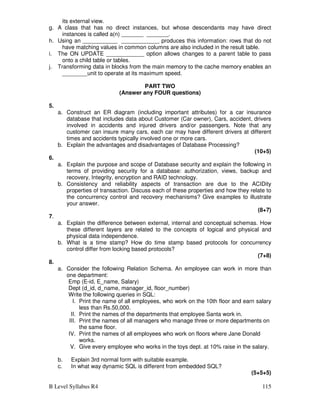 B Level Syllabus R4 115
its external view.
g. A class that has no direct instances, but whose descendants may have direct
instances is called a(n) _______ _______.
h. Using an ___________ ____________ produces this information: rows that do not
have matching values in common columns are also included in the result table.
i. The ON UPDATE ____________ option allows changes to a parent table to pass
onto a child table or tables.
j. Transforming data in blocks from the main memory to the cache memory enables an
________unit to operate at its maximum speed.
PART TWO
(Answer any FOUR questions)
5.
a. Construct an ER diagram (including important attributes) for a car insurance
database that includes data about Customer (Car owner), Cars, accident, drivers
involved in accidents and injured drivers and/or passengers. Note that any
customer can insure many cars, each car may have different drivers at different
times and accidents typically involved one or more cars.
b. Explain the advantages and disadvantages of Database Processing?
(10+5)
6.
a. Explain the purpose and scope of Database security and explain the following in
terms of providing security for a database: authorization, views, backup and
recovery, Integrity, encryption and RAID technology.
b. Consistency and reliability aspects of transaction are due to the ACIDity
properties of transaction. Discuss each of these properties and how they relate to
the concurrency control and recovery mechanisms? Give examples to illustrate
your answer.
(8+7)
7.
a. Explain the difference between external, internal and conceptual schemas. How
these different layers are related to the concepts of logical and physical and
physical data independence.
b. What is a time stamp? How do time stamp based protocols for concurrency
control differ from locking based protocols?
(7+8)
8.
a. Consider the following Relation Schema. An employee can work in more than
one department:
Emp (E-id, E_name, Salary)
Dept (d_id, d_name, manager_id, floor_number)
Write the following queries in SQL:
I. Print the name of all employees, who work on the 10th floor and earn salary
less than Rs.50,000.
II. Print the names of the departments that employee Santa work in.
III. Print the names of all managers who manage three or more departments on
the same floor.
IV. Print the names of all employees who work on floors where Jane Donald
works.
V. Give every employee who works in the toys dept. at 10% raise in the salary.
b. Explain 3rd normal form with suitable example.
c. In what way dynamic SQL is different from embedded SQL?
(5+5+5)
 