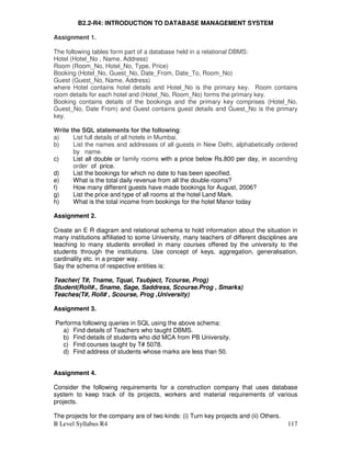B Level Syllabus R4 117
B2.2-R4: INTRODUCTION TO DATABASE MANAGEMENT SYSTEM
Assignment 1.
The following tables form part of a database held in a relational DBMS:
Hotel (Hotel_No , Name, Address)
Room (Room_No, Hotel_No, Type, Price)
Booking (Hotel_No, Guest_No, Date_From, Date_To, Room_No)
Guest (Guest_No, Name, Address)
where Hotel contains hotel details and Hotel_No is the primary key. Room contains
room details for each hotel and (Hotel_No, Room_No) forms the primary key.
Booking contains details of the bookings and the primary key comprises (Hotel_No,
Guest_No, Date From) and Guest contains guest details and Guest_No is the primary
key.
Write the SQL statements for the following:
a) List full details of all hotels in Mumbai.
b) List the names and addresses of all guests in New Delhi, alphabetically ordered
by name.
c) List all double or family rooms with a price below Rs.800 per day, in ascending
order of price.
d) List the bookings for which no date to has been specified.
e) What is the total daily revenue from all the double rooms?
f) How many different guests have made bookings for August, 2006?
g) List the price and type of all rooms at the hotel Land Mark.
h) What is the total income from bookings for the hotel Manor today
Assignment 2.
Create an E R diagram and relational schema to hold information about the situation in
many institutions affiliated to some University, many teachers of different disciplines are
teaching to many students enrolled in many courses offered by the university to the
students through the institutions. Use concept of keys, aggregation, generalisation,
cardinality etc. in a proper way.
Say the schema of respective entities is:
Teacher( T#, Tname, Tqual, Tsubject, Tcourse, Prog)
Student(Roll#., Sname, Sage, Saddress, Scourse.Prog , Smarks)
Teaches(T#, Roll# , Scourse, Prog ,University)
Assignment 3.
Performa following queries in SQL using the above schema:
a) Find details of Teachers who taught DBMS.
b) Find details of students who did MCA from PB University.
c) Find courses taught by T# 5078.
d) Find address of students whose marks are less than 50.
Assignment 4.
Consider the following requirements for a construction company that uses database
system to keep track of its projects, workers and material requirements of various
projects.
The projects for the company are of two kinds: (i) Turn key projects and (ii) Others.
 