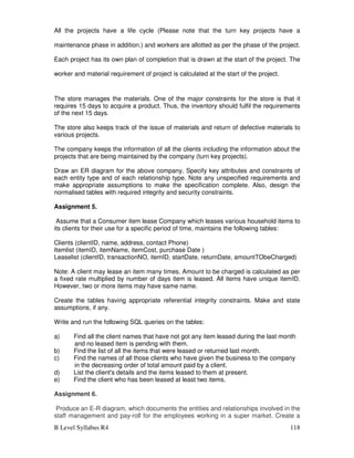 B Level Syllabus R4 118
All the projects have a life cycle (Please note that the turn key projects have a
maintenance phase in addition.) and workers are allotted as per the phase of the project.
Each project has its own plan of completion that is drawn at the start of the project. The
worker and material requirement of project is calculated at the start of the project.
The store manages the materials. One of the major constraints for the store is that it
requires 15 days to acquire a product. Thus, the inventory should fulfil the requirements
of the next 15 days.
The store also keeps track of the issue of materials and return of defective materials to
various projects.
The company keeps the information of all the clients including the information about the
projects that are being maintained by the company (turn key projects).
Draw an ER diagram for the above company. Specify key attributes and constraints of
each entity type and of each relationship type. Note any unspecified requirements and
make appropriate assumptions to make the specification complete. Also, design the
normalised tables with required integrity and security constraints.
Assignment 5.
Assume that a Consumer item lease Company which leases various household items to
its clients for their use for a specific period of time, maintains the following tables:
Clients (clientID, name, address, contact Phone)
Itemlist (itemID, itemName, itemCost, purchase Date )
Leaselist (clientID, transactionNO, itemID, startDate, returnDate, amountTObeCharged)
Note: A client may lease an item many times. Amount to be charged is calculated as per
a fixed rate multiplied by number of days item is leased. All items have unique itemID.
However, two or more items may have same name.
Create the tables having appropriate referential integrity constraints. Make and state
assumptions, if any.
Write and run the following SQL queries on the tables:
a) Find all the client names that have not got any item leased during the last month
and no leased item is pending with them.
b) Find the list of all the items that were leased or returned last month.
c) Find the names of all those clients who have given the business to the company
in the decreasing order of total amount paid by a client.
d) List the client's details and the items leased to them at present.
e) Find the client who has been leased at least two items.
Assignment 6.
Produce an E-R diagram, which documents the entities and relationships involved in the
staff management and pay-roll for the employees working in a super market. Create a
 