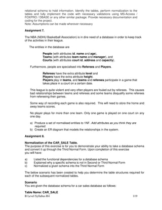 B Level Syllabus R4 119
relational schema to hold information. Identify the tables, perform normalization to the
tables and fully implement the code with necessary validations using MS-Access /
FOXPRO / DBASE or any other similar package. Provide necessary documentation and
coding for the project.
Note: Assumptions can be made wherever necessary
Assignment 7.
The NBA (NDHU Basketball Association) is in dire need of a database in order to keep track
of the activities in their league.
The entities in the database are
People (with attributes id, name and age),
Teams (with attributes team name and manager), and
Courts (with attributes court id, address and capacity).
Furthermore, people are specialised into Referees and Players.
Referees have the extra attribute level and
Players have the extra attribute height.
Players play in teams, and teams and referees participate in a game that
takes place in a court on a certain date.
This league is quite violent and very often players are fouled out by referees. This causes
bad relationships between teams and referees and some teams disqualify some referees
from refereeing their games.
Some way of recording each game is also required. This will need to store the home and
away teams scores.
No player plays for more than one team. Only one game is played on one court on any
one day.
a) Produce a set of normalised entities to 1NF. Add attributes as you think they are
required.
b) Create an ER diagram that models the relationships in the system.
Assignment 8.
Normalization of the CAR_SALE Table.
The purpose of this exercise is for you to demonstrate your ability to take a database schema
and convert it up through the Third Normal Form. Upon completion of this exercise
you will have:
a) Listed the functional dependencies for a database schema
b) Explained why a specific schema is not in Second or Third Normal Form
c) Normalized a given schema into the Third Normal Form
The below scenario has been created to help you determine the table structures required for
each of the subsequent normalized tables.
Scenario
You are given the database schema for a car sales database as follows:
Table Name: CAR_SALE
 