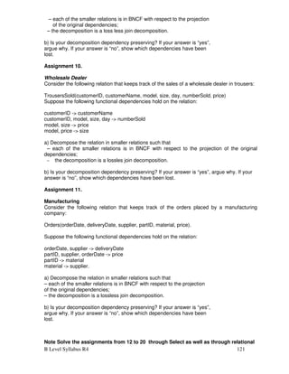 B Level Syllabus R4 121
– each of the smaller relations is in BNCF with respect to the projection
of the original dependencies;
– the decomposition is a loss less join decomposition.
b) Is your decomposition dependency preserving? If your answer is “yes”,
argue why. If your answer is “no”, show which dependencies have been
lost.
Assignment 10.
Wholesale Dealer
Consider the following relation that keeps track of the sales of a wholesale dealer in trousers:
TrousersSold(customerID, customerName, model, size, day, numberSold, price)
Suppose the following functional dependencies hold on the relation:
customerID - customerName
customerID, model, size, day - numberSold
model, size - price
model, price - size
a) Decompose the relation in smaller relations such that
– each of the smaller relations is in BNCF with respect to the projection of the original
dependencies;
– the decomposition is a lossles join decomposition.
b) Is your decomposition dependency preserving? If your answer is “yes”, argue why. If your
answer is “no”, show which dependencies have been lost.
Assignment 11.
Manufacturing
Consider the following relation that keeps track of the orders placed by a manufacturing
company:
Orders(orderDate, deliveryDate, supplier, partID, material, price).
Suppose the following functional dependencies hold on the relation:
orderDate, supplier - deliveryDate
partID, supplier, orderDate - price
partID - material
material - supplier.
a) Decompose the relation in smaller relations such that
– each of the smaller relations is in BNCF with respect to the projection
of the original dependencies;
– the decomposition is a lossless join decomposition.
b) Is your decomposition dependency preserving? If your answer is “yes”,
argue why. If your answer is “no”, show which dependencies have been
lost.
Note Solve the assignments from 12 to 20 through Select as well as through relational
 