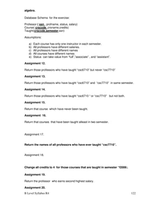 B Level Syllabus R4 122
algebra.
Database Schema for the exercise:
Professor ( ssn , profname, status, salary)
Course( crscode ,crsname,credits)
Taught(crscode,semester,ssn)
Assumptions:
a) Each course has only one instructor in each semester.
b) All professors have different salaries.
c) All professors have different names
d) All courses have different names
e) Status can take value from “full”,”associate” , and “assistant”.
Assignment 12.
Return those professors who have taught “csc6710” but never “csc7710”
Assignment 13.
Return those professors who have taught “csc6710” and “csc7710” in same semester.
Assignment 14.
Return those professors who have taught “csc6710 “ or “csc7710” but not both.
Assignment 15.
Return that course which have never been taught.
Assignment 16.
Return that courses that have been taught atleast in two semester.
Assignment 17.
Return the names of all professors who have ever taught “csc7710”.
Assignment 18.
Change all credits to 4 for those courses that are taught in semester “f2006:.
Assignment 19.
Return the professor who earns second highest salary.
Assignment 20.
 
