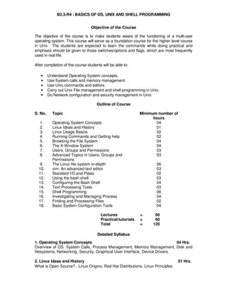 B Level Syllabus R4 125
B2.3-R4 : BASICS OF OS, UNIX AND SHELL PROGRAMMING
Objective of the Course
The objective of the course is to make students aware of the functioning of a multi-user
operating system. This course will serve as a foundation course for the higher level course
in Unix. The students are expected to learn the commands while doing practical and
emphasis should be given to those switches/options and flags, which are most frequently
used in real life.
After completion of the course students will be able to:
• Understand Operating System concepts.
• Use System calls and memory management.
• Use Unix commands and editors.
• Carry out Unix File management and shell programming in Unix.
• Do Network configuration and security management in Unix.
Outline of Course
S. No. Topic Minimum number of
hours
1. Operating System Concepts 04
2. Linux Ideas and History 01
3. Linux Usage Basics 02
4. Running Commands and Getting help 02
5. Browsing the File System 04
6. The X-Window System 04
7. Users, Groups and Permissions 03
8. Advanced Topics in Users, Groups and
Permissions
03
9. The Linux file system in-depth 06
10. vim: An advanced text editor 03
11. Standard I/O and Pipes 02
12. Using the bash shell 03
13. Configuring the Bash Shell 04
14. Text Processing Tools 03
15. Shell Programming 06
16. Investigating and Managing Process 04
17. Finding and Processing Files 02
18. Basic System Configuration Tools 04
Lectures = 60
Practical/tutorials = 60
Total = 120
Detailed Syllabus
1. Operating System Concepts 04 Hrs.
Overview of OS. System Calls, Process Management, Memory Management, Disk and
filesystems, Networking, Security, Graphical User Interface, Device Drivers.
2. Linux Ideas and History 01 Hrs.
What is Open Source? , Linux Origins, Red Hat Distributions, Linux Principles
 