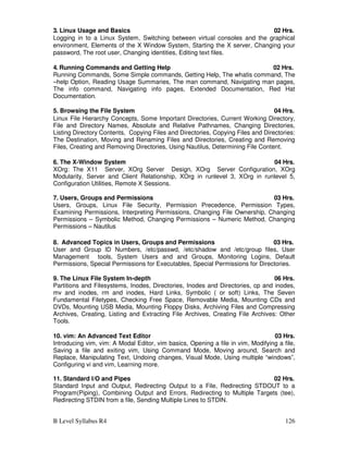 B Level Syllabus R4 126
3. Linux Usage and Basics 02 Hrs.
Logging in to a Linux System, Switching between virtual consoles and the graphical
environment, Elements of the X Window System, Starting the X server, Changing your
password, The root user, Changing identities, Editing text files.
4. Running Commands and Getting Help 02 Hrs.
Running Commands, Some Simple commands, Getting Help, The whatis command, The
–help Option, Reading Usage Summaries, The man command, Navigating man pages,
The info command, Navigating info pages, Extended Documentation, Red Hat
Documentation.
5. Browsing the File System 04 Hrs.
Linux File Hierarchy Concepts, Some Important Directories, Current Working Directory,
File and Directory Names, Absolute and Relative Pathnames, Changing Directories,
Listing Directory Contents, Copying Files and Directories, Copying Files and Directories:
The Destination, Moving and Renaming Files and Directories, Creating and Removing
Files, Creating and Removing Directories, Using Nautilus, Determining File Content.
6. The X-Window System 04 Hrs.
XOrg: The X11 Server, XOrg Server Design, XOrg Server Configuration, XOrg
Modularity, Server and Client Relationship, XOrg in runlevel 3, XOrg in runlevel 5,
Configuration Utilities, Remote X Sessions.
7. Users, Groups and Permissions 03 Hrs.
Users, Groups, Linux File Security, Permission Precedence, Permission Types,
Examining Permissions, Interpreting Permissions, Changing File Ownership, Changing
Permissions – Symbolic Method, Changing Permissions – Numeric Method, Changing
Permissions – Nautilus
8. Advanced Topics in Users, Groups and Permissions 03 Hrs.
User and Group ID Numbers, /etc/passwd, /etc/shadow and /etc/group files, User
Management tools, System Users and and Groups, Monitoring Logins, Default
Permissions, Special Permissions for Executables, Special Permissions for Directories.
9. The Linux File System In-depth 06 Hrs.
Partitions and Filesystems, Inodes, Directories, Inodes and Directories, cp and inodes,
mv and inodes, rm and inodes, Hard Links, Symbolic ( or soft) Links, The Seven
Fundamental Filetypes, Checking Free Space, Removable Media, Mounting CDs and
DVDs, Mounting USB Media, Mounting Floppy Disks, Archiving Files and Compressing
Archives, Creating, Listing and Extracting File Archives, Creating File Archives: Other
Tools.
10. vim: An Advanced Text Editor 03 Hrs.
Introducing vim, vim: A Modal Editor, vim basics, Opening a file in vim, Modifying a file,
Saving a file and exiting vim, Using Command Mode, Moving around, Search and
Replace, Manipulating Text, Undoing changes, Visual Mode, Using multiple “windows”,
Configuring vi and vim, Learning more.
11. Standard I/O and Pipes 02 Hrs.
Standard Input and Output, Redirecting Output to a File, Redirecting STDOUT to a
Program(Piping), Combining Output and Errors, Redirecting to Multiple Targets (tee),
Redirecting STDIN from a file, Sending Multiple Lines to STDIN.
 
