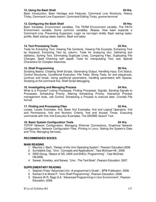 B Level Syllabus R4 127
12. Using the Bash Shell 03 Hrs.
Bash Introduction, Bash Heritage and Features, Command Line Shortcuts, History
Tricks, Command Line Expansion, Command Editing Tricks, gnome-terminal
13. Configuring the Bash Shell 04 Hrs.
Bash Variables, Environment variables, The TERM Environment variable, The PATH
Environment variable, Some common variables, Aliases, How bash expands a
Command Line, Preventing Expansion, Login vs non-login shells, Bash startup tasks:
profile, Bash startup tasks: bashrc, Bash exit tasks
14. Text Processing Tools 03 Hrs.
Tools for Extracting Text, Viewing File Contents, Viewing File Excerpts, Extracting Text
by Keyword, Extracting Text by column, Tools for analyzing text, Gathering text
statistics, Sorting Text, Eliminating Duplicate Lines, Comparing Files, Duplicating File
Changes, Spell Checking with aspell, Tools for manipulating Text, sed, Special
Characters for Complex Searches.
15. Shell Programming 06 Hrs.
Scripting Basics, Creating Shell Scripts, Generating Output, Handling Input, Exit Status,
Control Structures, Conditional Execution, File Tests, String Tests, for and sequences,
continue and break, Using positional parameters, handling parameters with Spaces,
Scripting at the command line, Shell Script debugging.
16. Investigating and Managing Process 04 Hrs.
What is a Process? Listing Processes, Finding Processes, Signals, Sending Signals to
Processes, Scheduling Priority, Altering Scheduling Priority, Interactive Process
management tools, Job Control, Scheduling a Process to execute later, Crontab File
format.
17. Finding and Processing Files 02 Hrs.
Locate, Locate Examples, find, Basic find Examples, find and Logical Operators, find
and Permissions, find and Numeric Criteria, find and Access Times, Executing
commands with find, find Execution Examples, The GNOME Search Tool.
18. Basic System Configuration Tools 04 Hrs.
TCP/IP Network Configuration, Managing Ethernet Connections, Graphical Network
Configuration, Network Configuration Files, Printing in Linux, Setting the System's Date
and Time, Managing Services.
RECOMMENDED BOOKS
MAIN READING
1. Maurice J. Bach, “Design of the Unix Operating System”, Pearson Education,2008.
2. Sumitabha Das, “Unix : Concepts and Applications”, Tata McGraw-Hill , 2008.
3. ISRD Group, “Basics of OS, UNIX and SHELL Programming” , Tata McGraw-
Hill,2006.
4. Sarwar, Koretsky, and Sarwar, “Unix , The Text Book”, Pearson Education, 2007.
SUPPLEMENTARY READING
1. Stephen Prata “Advanced Unix -A programmer’s Guide”., BPB Publication, 2008.
2. Kochan S  Wood P, “Unix Shell Programming”, Pearson Education, 2008.
3. Stevens W R, Rago S.A, “Advanced Programming in Unix Environment”, Pearson
Education, 2008.
 