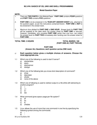 B Level Syllabus R4 128
B2.3-R4: BASICS OF OS, UNIX AND SHELL PROGRAMMING
Model Question Paper
NOTE:
1. There are TWO PARTS in this Module/Paper. PART ONE contains FOUR questions
and PART TWO contains FIVE questions.
2. PART ONE is to be answered in the TEAR-OFF ANSWER SHEET only, attached to
the question paper, as per the instructions contained therein. PART ONE is NOT to
be answered in the answer book.
3. Maximum time allotted for PART ONE is ONE HOUR. Answer book for PART TWO
will be supplied at the table when the answer sheet for PART ONE is returned.
However, candidates, who complete PART ONE earlier than one hour, can collect
the answer book for PART TWO immediately after handing over the answer sheet for
PART ONE.
TOTAL TIME: 3 HOURS TOTAL MARKS: 100
(PART ONE-40; PART TWO-60)
PART ONE
(Answer ALL Questions; each question carries ONE mark)
a) Each question below gives a multiple choices of answers. Choose the
most appropriate one.
1.1 Which one of the following is used to start X server?
a) startwindow
b) startx
c) startxserver
d) startgui
1.2 Which one of the following lets you know short description of command?
a) show
b) descriptor
c) whatis
d) none of the above
1.3 Which one of following is used to redirect output to a file while still redirecting to
another program?
a) 
b) 
c) 2
d) tee
1.4 What command gives space usage per file system?
a) df
b) du
c) ls
d) chkdisk
1.5 Linux allows the use of more than one command in one line by specifying the
following symbol among the commands:
a) ;
b) :
 