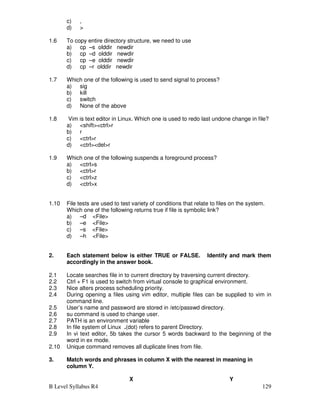 B Level Syllabus R4 129
c) ,
d) 
1.6 To copy entire directory structure, we need to use
a) cp –s olddir newdir
b) cp –d olddir newdir
c) cp –e olddir newdir
d) cp –r olddir newdir
1.7 Which one of the following is used to send signal to process?
a) sig
b) kill
c) switch
d) None of the above
1.8 Vim is text editor in Linux. Which one is used to redo last undone change in file?
a) shiftctrlr
b) r
c) ctrlr
d) ctrldelr
1.9 Which one of the following suspends a foreground process?
a) ctrls
b) ctrlr
c) ctrlz
d) ctrlx
1.10 File tests are used to test variety of conditions that relate to files on the system.
Which one of the following returns true if file is symbolic link?
a) –d File
b) –e File
c) –s File
d) –h File
2. Each statement below is either TRUE or FALSE. Identify and mark them
accordingly in the answer book.
2.1 Locate searches file in to current directory by traversing current directory.
2.2 Ctrl + F1 is used to switch from virtual console to graphical environment.
2.3 Nice alters process scheduling priority.
2.4 During opening a files using vim editor, multiple files can be supplied to vim in
command line.
2.5 User’s name and password are stored in /etc/passwd directory.
2.6 su command is used to change user.
2.7 PATH is an environment variable
2.8 In file system of Linux .(dot) refers to parent Directory.
2.9 In vi text editor, 5b takes the cursor 5 words backward to the beginning of the
word in ex mode.
2.10 Unique command removes all duplicate lines from file.
3. Match words and phrases in column X with the nearest in meaning in
column Y.
X Y
 