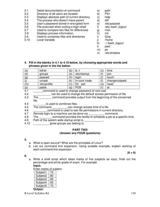 B Level Syllabus R4 130
3.1 Detail documentation of command a) path
3.2 Directory of all users are located b) PS1
3.3 Displays absolute path of current directory c) help
3.4 The process who doesn’t have parent d) diff
3.5 User’s password stored in encrypted form e) /etc/passwd
3.6 File executed when exiting a login shell f) /etc/.bash_logout
3.7 Used to compare two files for differences g) man
3.8 Displays process information. h) init
3.9 Used to compress files and directories i) Gzip
3.10 Local Variable j) /home
k) ~/.bash_logout
l) pwd
m) ps
n) /etc/shadow
4. Fill in the blanks in 4.1 to 4.10 below, by choosing appropriate words and
phrases given in the list below:
4.1 ______command is used to change password of root user.
4.2 ___________ can be used to change the default access permission of file.
4.3 The ________ command provides output from the beginning of the concerned
file.
4.4 ________is used to combines files.
4.5 The command __________can change access time of a file
4.6 _________command is used to see file permissions in current directory.
4.7 Remote login to a machine can be done via __________ command.
4.8 The ________ command provides the facility to schedule a job at a specific time.
4.9 Path of the system wide startup script is ____________.
4.10 __________ gives groups you belong to.
PART TWO
(Answer any FOUR questions)
5.
a. What is open source? What are the principles of Linux?
b. List out command line expansion. Using suitable example, explain working of
each command line expansion.
(6 + 9)
6.
a. Write a shell script which takes marks of five subjects as input, finds out the
percentage and prints grade of exam. For example
Input:
Enter marks of subject:
Subject1 70
Subject2 80
Subject3 80
Subject4 65
Subject5 75
Output:
(a) telnet (b) ls -l (c) time
(d) groups (e) /etc/startup (f) join
(g) passwd (h) login (i) touch
(j) umask (k) In-core inode (l) changerootpwd
(m) /etc/profile (n) Dir -per (o) head
(p) paste (q) PCB (r) at
 