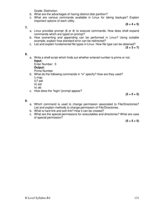B Level Syllabus R4 131
Grade: Distinction
b. What are the advantages of having distinct disk partition?
c. What are various commands available in Linux for taking backups? Explain
important options of each utility.
(6 + 4 + 5)
7.
a. Linux provides prompt ($ or #) to execute commands. How does shell expand
commands which are typed on prompt?
b. How overwriting and appending can be performed in Linux? Using suitable
example, explain how standard error can be redirected?
c. List and explain fundamental file types in Linux. How file type can be obtained?
(5 + 3 + 7)
8.
a. Write a shell script which finds out whether entered number is prime or not.
Input:
Enter Number: 5
Output:
Prime Number
b. What do the following commands in “vi” specify? How are they used?
i) map
ii)? pat
iii) set
iv) ab
c. How does the “login:”prompt appear?
(5 + 5 + 5)
9.
a. Which command is used to change permission associated to File/Directories?
List and explain methods to change permission of File/Directories.
b. What is hard link and soft link? How it can be created?
c. What are the special permissions for executables and directories? What are uses
of special permission?
(5 + 5 + 5)
 
