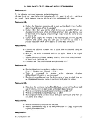 B Level Syllabus R4 132
B2.3-R4 : BASICS OF OS, UNIX AND SHELL PROGRAMMING
Assignment 1.
Try the following command sequence and write its output:
cd ; pwd ;ls -al ; cd . ;pwd (where did that get you?) ; cd .. ;pwd ; ls -al ; cd .. ; pwd;ls -al
;cd .. ;pwd (what happens now) ;cd /etc ;ls -al | more ;cat passwd ;cd – ;pwd.
Assignment 2.
a) Explore the filesystem tree using cd, ls, pwd and cat. Look in /bin, /usr/bin,
/sbin, /tmp and /boot. What do you see?
b) Explore /dev. Can you identify what devices are available? Which are
character-oriented and which are block-oriented? Can you identify your
tty (terminal) device (typing who am i might help); who is the owner of your
tty (use ls -l)?
c) Explore /proc. Display the contents of the files interrupts, devices, cpuinfo,
meminfo and uptime using cat. Can you see why we say /proc is a
pseudo-filesystem which allows access to kernel data structures?
Assignment 3.
a) Convert the decimal number 192 to octal and hexadecimal using bc
command.
b) Run ps , the script command and run ps again . What is its output.
Explain.
c) Write a command to create following directory structure in one command:
DOEACCALEVELAL55…
d) Create above Directory Structure with permission 777.?
Assignment 4.
a) Run the following command and explain its output
(i) cd ../.. (ii)mkdir ../bin (iii)rmdir .. (iv)ls ..
b) Write a command to remove entire directory structure
DOEACC/ALEVEL/AL55 in one command?
c) Run the command tty and note the device name of your terminal. Now run
cp /etc/passwd to device name of your terminal. Explain its output.
Assignment 5.
a) How does the command mv bar1 bar2 behave , where both bar1 and bar2
are directories, when (i) bar2 exists and (ii)bar2 does not exist
b) Write a command to display lines common to a.txt and b.txt?
c) Write a command to display lines unique to a.txt?
d) Run script command and then issue dir,ls,pwd commands and then run
exit. What is its output?
Assignment 6.
a) Write a command to compare two text files.
b) Write a command to copy a file with permission 444.Copy it again and
explain your observation.
Assignment 7.
 