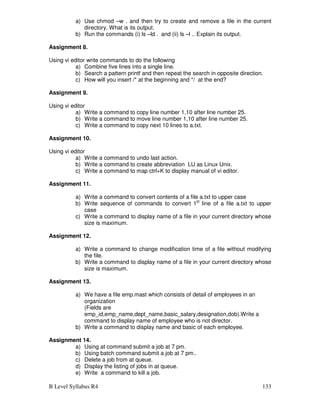 B Level Syllabus R4 133
a) Use chmod –w . and then try to create and remove a file in the current
directory. What is its output.
b) Run the commands (i) ls –ld . and (ii) ls –l .. Explain its output.
Assignment 8.
Using vi editor write commands to do the following
a) Combine five lines into a single line.
b) Search a pattern printf and then repeat the search in opposite direction.
c) How will you insert /* at the beginning and */ at the end?
Assignment 9.
Using vi editor
a) Write a command to copy line number 1,10 after line number 25.
b) Write a command to move line number 1,10 after line number 25.
c) Write a command to copy next 10 lines to a.txt.
Assignment 10.
Using vi editor
a) Write a command to undo last action.
b) Write a command to create abbreviation LU as Linux Unix.
c) Write a command to map ctrl+K to display manual of vi editor.
Assignment 11.
a) Write a command to convert contents of a file a.txt to upper case
b) Write sequence of commands to convert 1st
line of a file a.txt to upper
case
c) Write a command to display name of a file in your current directory whose
size is maximum.
Assignment 12.
a) Write a command to change modification time of a file without modifying
the file.
b) Write a command to display name of a file in your current directory whose
size is maximum.
Assignment 13.
a) We have a file emp.mast which consists of detail of employees in an
organization
(Fields are
emp_id,emp_name,dept_name,basic_salary,designation,dob).Write a
command to display name of employee who is not director.
b) Write a command to display name and basic of each employee.
Assignment 14.
a) Using at command submit a job at 7 pm.
b) Using batch command submit a job at 7 pm..
c) Delete a job from at queue.
d) Display the listing of jobs in at queue.
e) Write a command to kill a job.
 