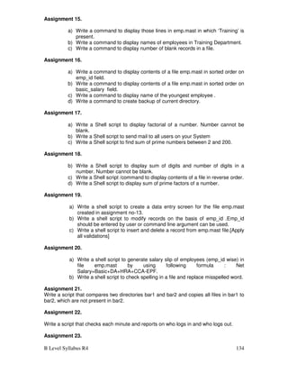 B Level Syllabus R4 134
Assignment 15.
a) Write a command to display those lines in emp.mast in which ‘Training’ is
present.
b) Write a command to display names of employees in Training Department.
c) Write a command to display number of blank records in a file.
Assignment 16.
a) Write a command to display contents of a file emp.mast in sorted order on
emp_id field.
b) Write a command to display contents of a file emp.mast in sorted order on
basic_salary field.
c) Write a command to display name of the youngest employee .
d) Write a command to create backup of current directory.
Assignment 17.
a) Write a Shell script to display factorial of a number. Number cannot be
blank.
b) Write a Shell script to send mail to all users on your System
c) Write a Shell script to find sum of prime numbers between 2 and 200.
Assignment 18.
b) Write a Shell script to display sum of digits and number of digits in a
number. Number cannot be blank.
c) Write a Shell script /command to display contents of a file in reverse order.
d) Write a Shell script to display sum of prime factors of a number.
Assignment 19.
a) Write a shell script to create a data entry screen for the file emp.mast
created in assignment no-13.
b) Write a shell script to modify records on the basis of emp_id .Emp_id
should be entered by user or command line argument can be used.
c) Write a shell script to insert and delete a record from emp.mast file.[Apply
all validations]
Assignment 20.
a) Write a shell script to generate salary slip of employees (emp_id wise) in
file emp.mast by using following formula : Net
Salary=Basic+DA+HRA+CCA-EPF.
b) Write a shell script to check spelling in a file and replace misspelled word.
Assignment 21.
Write a script that compares two directories bar1 and bar2 and copies all files in bar1 to
bar2, which are not present in bar2.
Assignment 22.
Write a script that checks each minute and reports on who logs in and who logs out.
Assignment 23.
 
