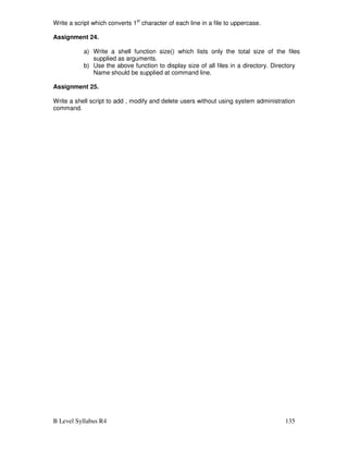 B Level Syllabus R4 135
Write a script which converts 1st
character of each line in a file to uppercase.
Assignment 24.
a) Write a shell function size() which lists only the total size of the files
supplied as arguments.
b) Use the above function to display size of all files in a directory. Directory
Name should be supplied at command line.
Assignment 25.
Write a shell script to add , modify and delete users without using system administration
command.
 