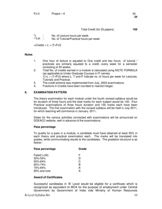 B Level Syllabus R4 10
PJ-3 Project – II 34
34
Total Credit (for 25 papers) 169
*L : No. of Lecture hours per week
**T/P : No. of Tutorial/Practical hours per week
+Credits = L + (T+P)/2
Notes
1. One hour of lecture is equated to One credit and two hours of tutorial /
practicals are similarly equated to a credit, every week for a semester
consisting of 20 weeks.
2. Total No. of credits earned in a module is calculated using AICTE FORMULA
(as applicable to Under Graduate Courses in IT namely
C=L + (T+P)/2 where L, T and P indicate no. of hours per week for Lectures,
Tutorials and Practical.
3. The credit scheme was implemented from July, 2003 examinations.
4. Fractions in Credits have been rounded to nearest integer.
8. EXAMINATION PATTERN
The theory examination for each module under the fourth revised syllabus would be
for duration of three hours and the total marks for each subject would be 100. Four
Practical examinations of three hours duration and 100 marks each have been
introduced. The first examination with the revised syllabus will be held in July 2011,
for which teaching will commence in January, 2011.
Dates for the various activities connected with examinations will be announced on
DOEACC website, well in advance of the examinations.
Pass percentage
To qualify for a pass in a module, a candidate must have obtained at least 50% in
each theory and practical examination each. The marks will be translated into
grades, while communicating results to the candidates. The gradation structure is as
below:-
Pass percentage Grade
Failed (<50) F
50%-54% D
55%-64% C
65%-74% B
75%-84% A
85% and over S
Award of Certificates
Successful candidates in ‘B’ Level would be eligible for a certificate which is
recognized as equivalent to MCA for the purpose of employment under Central
Government by Government of India vide Ministry of Human Resources
 