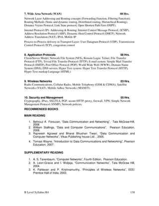 B Level Syllabus R4 138
7. Wide Area Network (WAN) 08 Hrs.
Network Layer Addressing and Routing concepts (Forwarding Function, Filtering Function);
Routing Methods (Static and dynamic routing, Distributed routing, Hierarchical Routing);
Distance Vector Protocol, Link State protocol, Open Shortest Path First (OSPF);
Internet Protocol (IP): Addressing  Routing; Internet Control Message Protocol, (ICMP),
Address Resolution Protocol (ARP), Dynamic Host Control Protocol (DHCP), Network
Address Translation (NAT), IPv6, Mobile IP
Process-to-Process delivery in Transport Layer: User Datagram Protocol (UDP), Transmission
Control Protocol (TCP), congestion control
8. Application Protocols 08 Hrs.
Client/Server Model, Network File System (NFS), Remote Login: Telnet; File Transfer
Protocol (FTP), Trivial File Transfer Protocol (TFTP); E-mail system: Simple Mail Transfer
Protocol (SMTP), Post Office Protocol (POP); World Wide Web (WWW), Domain Name
System (DNS), DNS servers; Hyper Text system: Hyper Text Transfer Protocol (HTTP),
Hyper Text markup Language (HTML)
9. Wireless Networks 03 Hrs.
Radio Communications, Cellular Radio, Mobile Telephony (GSM  CDMA), Satellite
Networks (VSAT), Mobile Adhoc Networks (MANET).
10. Security and Management 05 Hrs.
Cryptography, IPsec, SSL/TLS, PGP, secure HTTP, proxy, firewall, VPN; Simple Network
Management Protocol (SNMP), Network policies.
RECOMMENDED BOOKS
MAIN READING
1. Behrouz A Forouzan, “Data Communication and Networking”, Tata McGraw-Hill,
2008
2. William Stallings, “Data and Computer Communications”, Pearson Education,
2008.
3. Rajneesh Agrawal and Bharat Bhushan Tiwari, “Data Communication and
Computer Networks”, Vikas Publishing house Ltd. , 2005.
4. Tomasi Wayne, “Introduction to Data Communications and Networking”, Pearson
Education, 2007.
SUPPLEMENTARY READING
1. A. S. Tanenbaum, “Computer Networks”, Fourth Edition, Pearson Education.
2. A. Leon-Gracia and I. Widjaja, “Communication Networks”, Tata McGraw Hill,
2004.
3. K. Pahlavan and P. Krishnamurthy, “Principles of Wireless Networks”, EEE/
Prentice Hall of India, 2003.
 