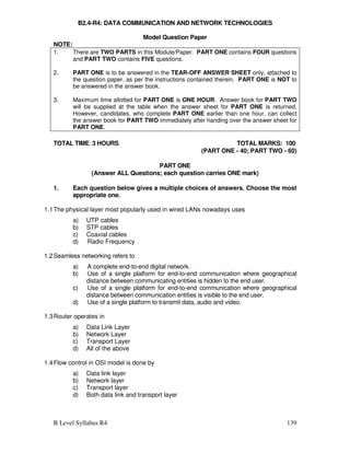 B Level Syllabus R4 139
B2.4-R4: DATA COMMUNICATION AND NETWORK TECHNOLOGIES
Model Question Paper
NOTE:
1. There are TWO PARTS in this Module/Paper. PART ONE contains FOUR questions
and PART TWO contains FIVE questions.
2. PART ONE is to be answered in the TEAR-OFF ANSWER SHEET only, attached to
the question paper, as per the instructions contained therein. PART ONE is NOT to
be answered in the answer book.
3. Maximum time allotted for PART ONE is ONE HOUR. Answer book for PART TWO
will be supplied at the table when the answer sheet for PART ONE is returned.
However, candidates, who complete PART ONE earlier than one hour, can collect
the answer book for PART TWO immediately after handing over the answer sheet for
PART ONE.
TOTAL TIME: 3 HOURS TOTAL MARKS: 100
(PART ONE - 40; PART TWO - 60)
PART ONE
(Answer ALL Questions; each question carries ONE mark)
1. Each question below gives a multiple choices of answers. Choose the most
appropriate one.
1.1The physical layer most popularly used in wired LANs nowadays uses
a) UTP cables
b) STP cables
c) Coaxial cables
d) Radio Frequency
1.2Seamless networking refers to
a) A complete end-to-end digital network.
b) Use of a single platform for end-to-end communication where geographical
distance between communicating entities is hidden to the end user.
c) Use of a single platform for end-to-end communication where geographical
distance between communication entities is visible to the end user.
d) Use of a single platform to transmit data, audio and video.
1.3Router operates in
a) Data Link Layer
b) Network Layer
c) Transport Layer
d) All of the above
1.4Flow control in OSI model is done by
a) Data link layer
b) Network layer
c) Transport layer
d) Both data link and transport layer
 