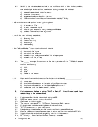 B Level Syllabus R4 140
1.5 Which of the following keeps track of the individual units of data (called packets)
that a message is divided into for efficient routing through the Internet.
a) Address Resolution Protocol (ARP)
b) Internet Protocol (IP)
c) Hypertext Transfer Protocol (HTTP)
d) Transmission Control Protocol/Internet Protocol (TCP/IP)
1.6A brute force attack against an encryption system:
a) is known as RC4
b) is also known as 3DES
c) tries to gain access by trying every possible key
d) always uses the Rijndael algorithm
1.7In FDDI, data normally travels on
a) Primary ring
b) Secondary ring
c) Both rings
d) Neither ring
1.8In Cellular Mobile Communication handoff means
a) to disturb the signal
b) to disturb the antenna
c) to switch to a new channel when call is in progress
d) to switch off the MTSO
1.9 The _____ sublayer is responsible for the operation of the CSMA/CD access
method and framing.
a) LLC
b) MII
c) MAC
d) None of the above
1.10 Light is confined within the core of a simple optical fiber by ________________.
a) refraction
b) total internal reflection at the outer edge of the cladding
c) total internal reflection at the core cladding boundary
d) reflection from the fiber's plastic coating
2. Each statement below is either TRUE or FALSE. Identify and mark them
accordingly in the answer book
2.1. Executable files can be transmitted using SMTP.
2.2. RSA is a secret key encryption algorithm.
2.3. IPv6 uses 16 bit addresses.
2.4. The remote controls of TVs, VCRs and Stereo use Radio waves.
2.5. Ethernet uses variables sized packets to transmit data.
2.6. TCP/IP is the protocol suite for Internet.
2.7. Encryption and decryption are the functions of the presentation layer.
2.8. Coaxial cable provides data rates over 10 Mbps and frequencies upto 400 MHz.
2.9. Synchronous transmission is known as start/stop transmission.
2.10. UTP Category 3 can be used in Fast Ethernet networks.
 